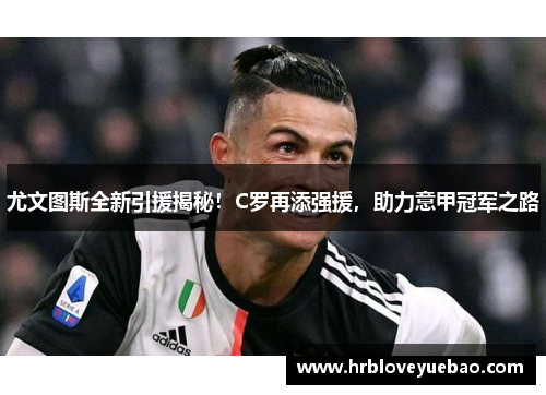 尤文图斯全新引援揭秘！C罗再添强援，助力意甲冠军之路